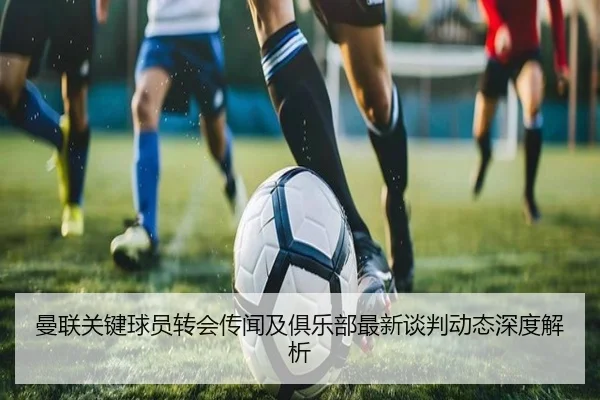 曼联关键球员转会传闻及俱乐部最新谈判动态深度解析